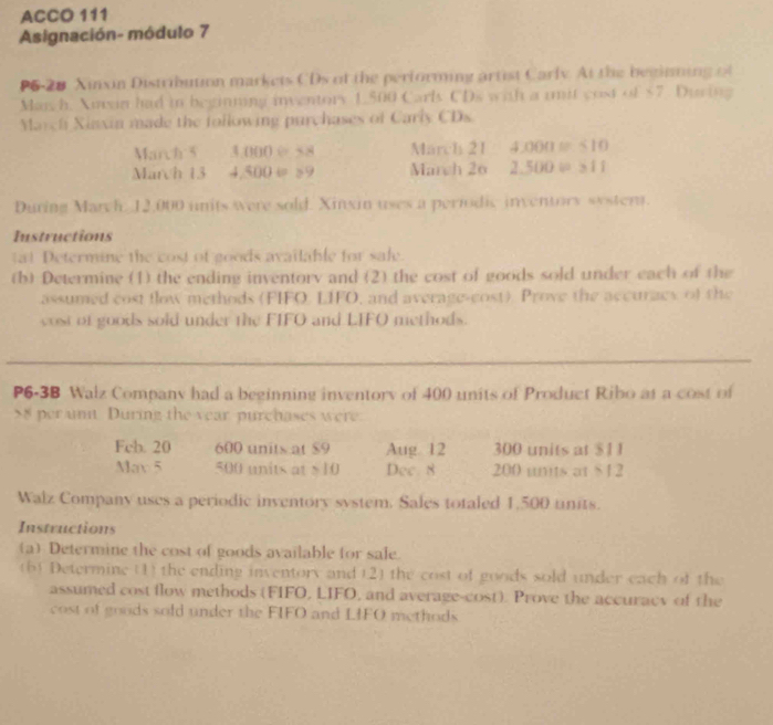 ACCO 111 
Asignación- módulo 7 
P6-28 Xinxin Distribution markets CDs of the performing artist Carly. At the beginming of 
Mar h. Xusin had in beginning inventory 1,500 Carls CDs with a uit cost of $7. Dusing 
Marchi Xinxin made the following purchases of Carly CDs 
March 5 000=38 March 21 4000=10
March 13 4 500=≥ 9 March 26 2.500v≥ 11
During Mayh 12,000 units were sold. Xinxin uses a periodic inventors systent. 
Instructions 
a) Determine the cost of goods available for safe. 
(b) Determine (1) the ending inventory and (2) the cost of goods sold under each of the 
assumed cost flow methods (FIFO, LIFO, and average-cost) Prove the accuracs of the 
cost of goods sold under the FIFO and LIFO methods. 
P6-3B Walz Company had a beginning inventory of 400 units of Product Ribo at a cost of
8 per unn During the year purchases were. 
Feb. 20 600 units at $9 Aug 12 300 units at $1 1
May 5 500 units at $ 10 Dec. 8 200 unts at $12
Walz Company uses a periodic inventory system. Sales totaled 1,500 units. 
Instructions 
(a) Determine the cost of goods available for sale. 
(b) Determine (1) the ending inventory and (2) the cost of goods sold under each of the 
assumed cost flow methods (FIFO, LIFO, and average-cost). Prove the accuracy of the 
cost of goods sold under the FIFO and LIFO methods