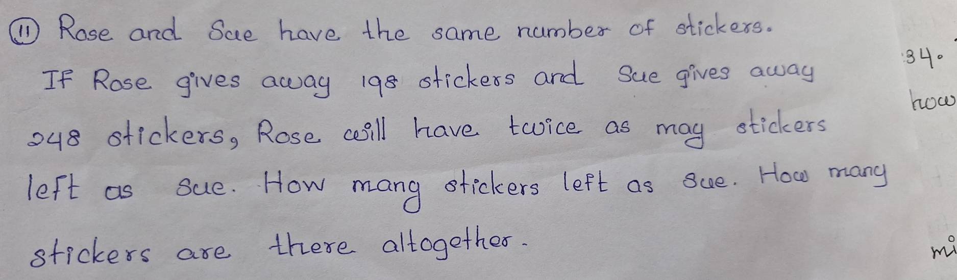 ①Rose and Sae have the same number of stickexs. 
If Rose gives away 198 stickers and Sue gives away
340
how 
o48 stickers, Rose cill have toice as may stickers 
left as sue. How mang tickers left as Sue. How many 
stickers are there altogether. my