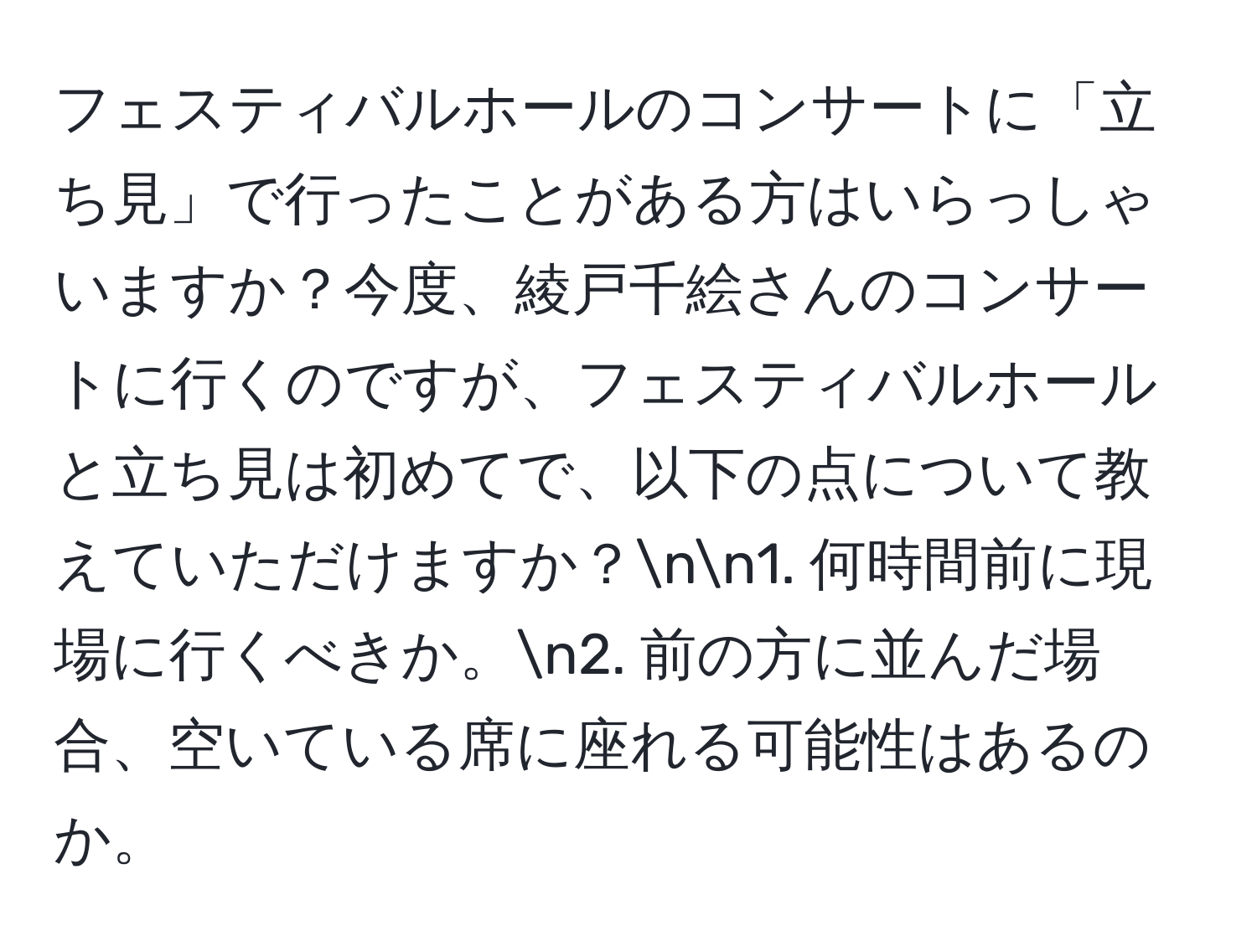 フェスティバルホールのコンサートに「立ち見」で行ったことがある方はいらっしゃいますか？今度、綾戸千絵さんのコンサートに行くのですが、フェスティバルホールと立ち見は初めてで、以下の点について教えていただけますか？nn1. 何時間前に現場に行くべきか。n2. 前の方に並んだ場合、空いている席に座れる可能性はあるのか。