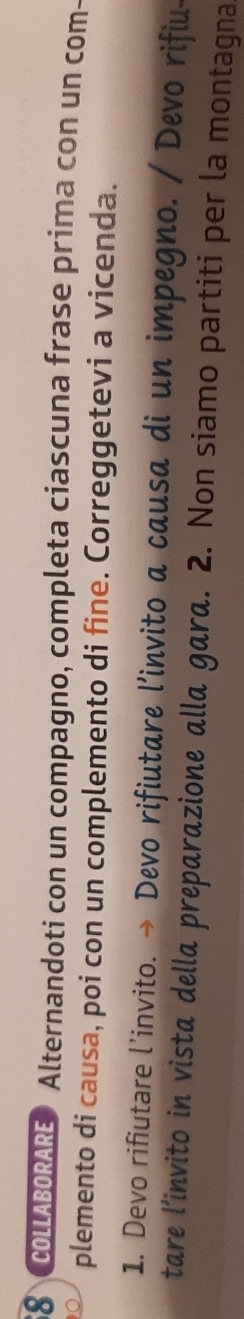 COLLABORARE》 Alternandoti con un compagno, completa ciascuna frase prima con un com- 
plemento di causa, poi con un complemento di fine. Correggetevi a vicenda. 
1. Devo rifiutare l’invito. → Devo rifiutare l’invito a causa di un impegno. / Devo rifiu- 
tare l’invito in vista della preparazione alla gara. 2. Non siamo partiti per la montagna