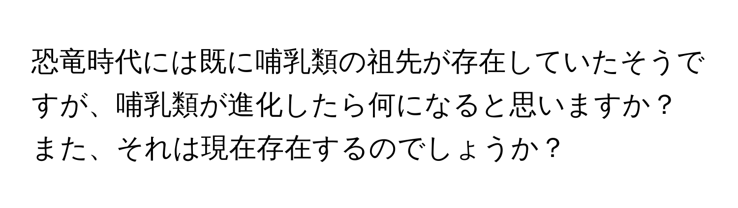 恐竜時代には既に哺乳類の祖先が存在していたそうですが、哺乳類が進化したら何になると思いますか？また、それは現在存在するのでしょうか？