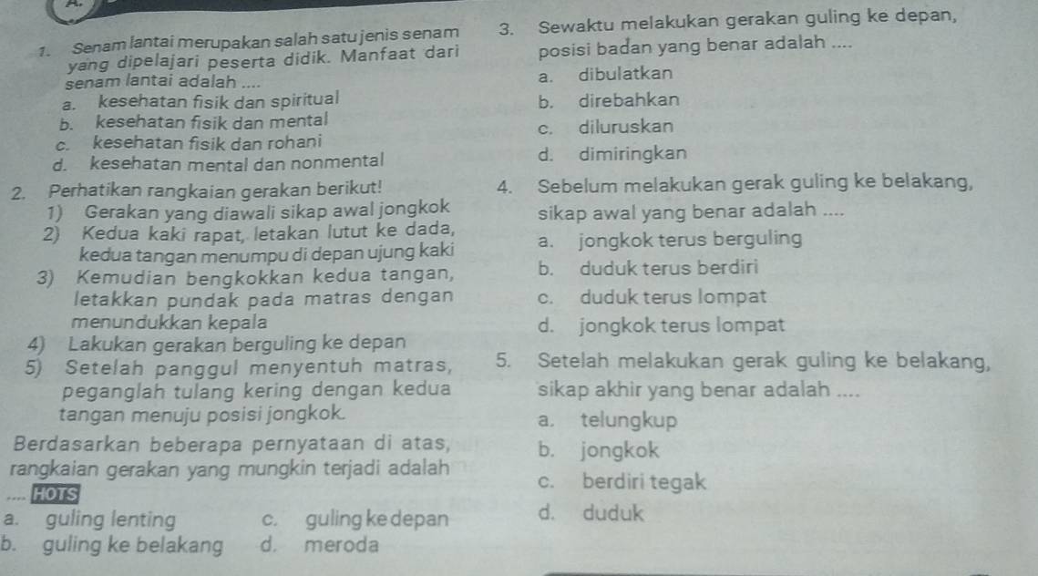 Senam lantai merupakan salah satu jenis senam 3. Sewaktu melakukan gerakan guling ke depan,
yang dipelajari peserta didik. Manfaat dari posisi badan yang benar adalah ....
senam lantai adalah .... a. dibulatkan
a. kesehatan fisik dan spiritual b. direbahkan
b. kesehatan fisik dan mental
c. kesehatan fisik dan rohani c. diluruskan
d. kesehatan mental dan nonmental d. dimiringkan
2. Perhatikan rangkaian gerakan berikut! 4. Sebelum melakukan gerak guling ke belakang,
1) Gerakan yang diawali sikap awal jongkok sikap awal yang benar adalah ....
2) Kedua kaki rapat, letakan lutut ke dada,
kedua tangan menumpu di depan ujung kaki a. jongkok terus berguling
3) Kemudian bengkokkan kedua tangan, b. duduk terus berdiri
letakkan pundak pada matras dengan c. duduk terus lompat
menundukkan kepala d. jongkok terus lompat
4) Lakukan gerakan berguling ke depan
5) Setelah panggul menyentuh matras, 5. Setelah melakukan gerak guling ke belakang,
peganglah tulang kering dengan kedua sikap akhir yang benar adalah ....
tangan menuju posisi jongkok. a. telungkup
Berdasarkan beberapa pernyataan di atas, b. jongkok
rangkaian gerakan yang mungkin terjadi adalah c. berdiri tegak
HOTS
a. guling lenting c. guling ke depan d. duduk
b. guling ke belakang d. meroda