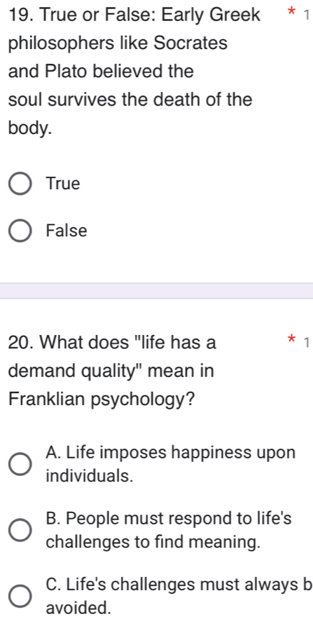 True or False: Early Greek * 1
philosophers like Socrates
and Plato believed the
soul survives the death of the
body.
True
False
20. What does "life has a * 1
demand quality" mean in
Franklian psychology?
A. Life imposes happiness upon
individuals.
B. People must respond to life's
challenges to find meaning.
C. Life's challenges must always b
avoided.