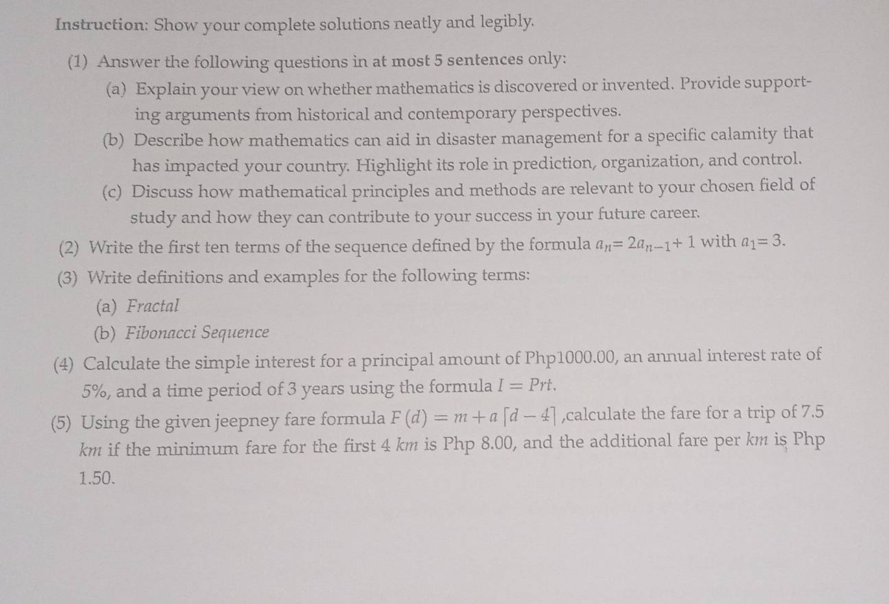 Instruction: Show your complete solutions neatly and legibly. 
(1) Answer the following questions in at most 5 sentences only: 
(a) Explain your view on whether mathematics is discovered or invented. Provide support- 
ing arguments from historical and contemporary perspectives. 
(b) Describe how mathematics can aid in disaster management for a specific calamity that 
has impacted your country. Highlight its role in prediction, organization, and control. 
(c) Discuss how mathematical principles and methods are relevant to your chosen field of 
study and how they can contribute to your success in your future career. 
(2) Write the first ten terms of the sequence defined by the formula a_n=2a_n-1+1 with a_1=3. 
(3) Write definitions and examples for the following terms: 
(a) Fractal 
(b) Fibonacci Sequence 
(4) Calculate the simple interest for a principal amount of Php1000.00, an annual interest rate of
5%, and a time period of 3 years using the formula I=Prt. 
(5) Using the given jeepney fare formula F(d)=m+a[d-4] ,calculate the fare for a trip of 7.5
km if the minimum fare for the first 4 km is Php 8.00, and the additional fare per km is Php
1.50.