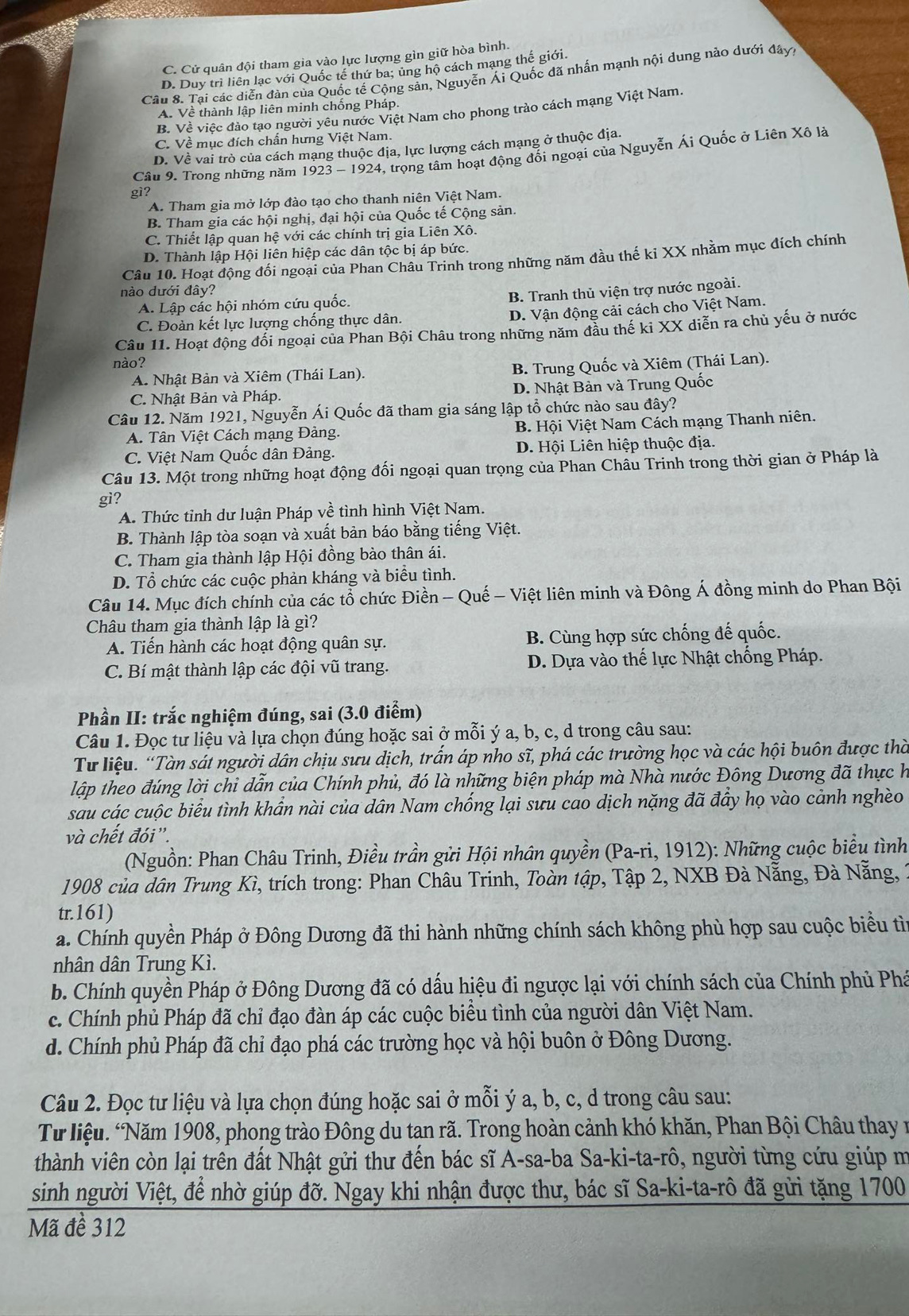 C. Cử quân đội tham gia vào lực lượng gìn giữ hòa bình.
D. Duy trì liên lạc với Quốc tế thứ ba; ủng hộ cách mạng thế giới
Câu 8. Tại các diễn đàn của Quốc tế Cộng sản, Nguyễn Ái Quốc đã nhấn mạnh nội dung nào dưới đây,
A. Về thành lập liên minh chống Pháp.
B. Về việc đào tạo người yêu nước Việt Nam cho phong trào cách mạng Việt Nam.
C. Về mục đích chấn hưng Việt Nam.
D. Về vai trò của cách mạng thuộc địa, lực lượng cách mạng ở thuộc địa.
Câu 9. Trong những năm 1923 - 1924, trọng tâm hoạt động đối ngoại của Nguyễn Ái Quốc ở Liên Xô là
gì?
A. Tham gia mở lớp đào tạo cho thanh niên Việt Nam.
B. Tham gia các hội nghị, đại hội của Quốc tế Cộng sản.
C. Thiết lập quan hệ với các chính trị gia Liên Xô.
D. Thành lập Hội liên hiệp các dân tộc bị áp bức.
Câu 10. Hoạt động đối ngoại của Phan Châu Trinh trong những năm đầu thế ki XX nhằm mục đích chính
nào dưới đây?
B. Tranh thủ viện trợ nước ngoài.
A. Lập các hội nhóm cứu quốc.
C. Đoàn kết lực lượng chống thực dân.
D. Vận động cải cách cho Việt Nam.
Câu 11. Hoạt động đổi ngoại của Phan Bội Châu trong những năm đầu thế ki XX diễn ra chủ yếu ở nước
nào?
A. Nhật Bản và Xiêm (Thái Lan). B. Trung Quốc và Xiêm (Thái Lan).
C. Nhật Bản và Pháp. D. Nhật Bản và Trung Quốc
Câu 12. Năm 1921, Nguyễn Ái Quốc đã tham gia sáng lập tổ chức nào sau đây?
A. Tân Việt Cách mạng Đảng. B. Hội Việt Nam Cách mạng Thanh niên.
C. Việt Nam Quốc dân Đảng. D. Hội Liên hiệp thuộc địa.
Câu 13. Một trong những hoạt động đối ngoại quan trọng của Phan Châu Trinh trong thời gian ở Pháp là
gi?
A. Thức tỉnh dư luận Pháp về tình hình Việt Nam.
B. Thành lập tòa soạn và xuất bản báo bằng tiếng Việt.
C. Tham gia thành lập Hội đồng bào thân ái.
D. Tổ chức các cuộc phản kháng và biểu tình.
Câu 14. Mục đích chính của các tổ chức Điền - Quế - Việt liên minh và Đông Á đồng minh do Phan Bội
Châu tham gia thành lập là gì?
A. Tiến hành các hoạt động quân sự. B. Cùng hợp sức chống đế quốc.
C. Bí mật thành lập các đội vũ trang. D. Dựa vào thế lực Nhật chống Pháp.
Phần II: trắc nghiệm đúng, sai (3.0 điểm)
Câu 1. Đọc tư liệu và lựa chọn đúng hoặc sai ở mỗi ý a, b, c, d trong câu sau:
Từ liệu. “Tàn sát người dân chịu sưu dịch, trấn áp nho sĩ, phá các trường học và các hội buôn được thờ
lập theo đúng lời chi dẫn của Chính phủ, đó là những biện pháp mà Nhà nước Đông Dương đã thực h
sau các cuộc biểu tình khẩn nài của dân Nam chống lại sưu cao dịch nặng đã đầy họ vào cảnh nghèo
và chết đói”.
(Nguồn: Phan Châu Trinh, Điều trần gửi Hội nhân quyền (Pa-ri, 1912): Những cuộc biểu tình
1908 của dân Trung Kì, trích trong: Phan Châu Trinh, Toàn tập, Tập 2, NXB Đà Nẵng, Đà Nẵng, 1
tr.161)
a. Chính quyền Pháp ở Đông Dương đã thi hành những chính sách không phù hợp sau cuộc biểu tìừ
nhân dân Trung Kì.
b. Chính quyền Pháp ở Đông Dương đã có dấu hiệu đi ngược lại với chính sách của Chính phủ Phá
c. Chính phủ Pháp đã chỉ đạo đàn áp các cuộc biều tình của người dân Việt Nam.
d. Chính phủ Pháp đã chỉ đạo phá các trường học và hội buôn ở Đông Dương.
Câu 2. Đọc tư liệu và lựa chọn đúng hoặc sai ở mỗi ý a, b, c, d trong câu sau:
Từ liệu. ‘Năm 1908, phong trào Đông du tan rã. Trong hoàn cảnh khó khăn, Phan Bội Châu thay n
thành viên còn lại trên đất Nhật gửi thư đến bác sĩ A-sa-ba Sa-ki-ta-rô, người từng cứu giúp m
sinh người Việt, để nhờ giúp đỡ. Ngay khi nhận được thư, bác sĩ Sa-ki-ta-rô đã gửi tặng 1700
Mã đề 312