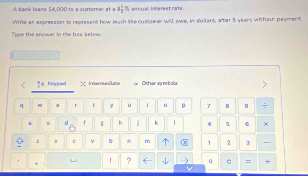 A bank loans $4,000 to a customer at a 9 1/2 % annual interest rate.
Write an expression to represent how much the customer will owe, in dollars, after 5 years without payment.
Type the answer in the box below.
b Keypad Intermediate Other symbols
q w e r t y u 1 0 p 7 8 9 ÷
a $ d f g h j k | 4 5 6 ×
z x C v b n m 1 2 3
1
! ?
0 C = +