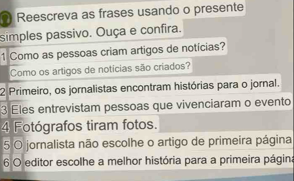 Reescreva as frases usando o presente 
simples passivo. Ouça e confira. 
1 Como as pessoas criam artigos de notícias? 
Como os artigos de notícias são criados? 
2 Primeiro, os jornalistas encontram histórias para o jornal. 
3 Eles entrevistam pessoas que vivenciaram o evento 
4 Fotógrafos tiram fotos. 
5 O jornalista não escolhe o artigo de primeira página 
6 O editor escolhe a melhor história para a primeira página