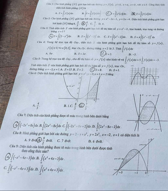 Cho hình phẳng (H) giới hạn bởi các đường y=f(x),y=0,x=a,x=b , với a≤ b Công thức tính
diện tích hình phầng (//) là
A. S=∈tlimits _(π)^1f(x)dx. B. ∈t S=∈tlimits _a^(bf(x)dx|  enclos|f(x)|dx. S=∈tlimits _a^a|f(x)|dx.
Cầu 2: Cho hình phẳng (H) giới hạn bởi các đường y=x^2)-2x-1,y=2x-4. Diện tích hình phẳng giới hạn
bởi hình (H) bằngA.  2/3  a  4/3  C.  8/3 ,D,4
* Câu 3: Tính diện tích S của hình phẳng giới hạn bởi đồ thị hàm số y=x^3-2 , trục hoành, trục tung và đường
thắng x=1 ?
a S=∈tlimits _0^(1(2-x^3))dx. B. S=∈tlimits _0^(1(x^3)-2)^2dx. C. S=∈tlimits _0^(1(x^3)-2)dx D. S=π ∈tlimits _0^(1(x^3)-2)^2 dx
Câu 4: Trong hệ trục tọa độ Oxy, diện tích S của hình phẳng giới hạn bởi đồ thị hàm số y=f(x),
f(x)≥ 0,forall x∈ [0,2] , trục Ox,Oy , đường thắng x=2 3. Tỉnh ∈tlimits _0^(1f(x)dx
A. 9π . B. S=3π . a S=3. D. -3 .
Câu 5: Trong hệ trục tọa độ Oxy , cho đồ thị hám số y=f(x) như hình vẽ và ∈tlimits _(-3)^(-1)f(x)dx=5∈tlimits _(-1)^1f(x)dx=-3.
Tính điện tích S của hình phẳng giới hạn bởi đồ thị hàm số y=f(x)
đường thẳng x=-3;x=1.A.S=15.B.S=2. C S=8. D. S=1. , trục Ox,
Câu 6: Diện tích hình phẳng giới hạn bởi y=x^2);y=0;x=1;x=2bing
A.  4/3 ·
Câu 7: Diện tích của hình phẳng được tô màu trong hình bên đưới bằng
(-2x^2+8x) dx . B. ∈tlimits _0^(4(2x^2)-8x) Ir . C. ∈tlimits _0^(4(-2x^2)+8x+2)dx .D. ∈tlimits _0^(4(2x^2)-8x-2)dx.
Câu 8: Hình phẳng giới hạn bởi các đường y=2-x+x^2,y=2x^2,x=-2,x=1 có diện tích là
A. 9 đvd (B  9/2  dvdt. C. 7 dvdt. D. 6 dvdt.
Cầâu 9: Diện tích của hình phẳng được tô màu trong hình bên dưới được t
theo công thức nào?
A ∈tlimits _0^((-1)(-x^2)-4x-3)d.B. ∈tlimits _(-3)^(-1)(x^2+4x-3)dx.
d
C ∈tlimits _(-3)^(-1)|(-x^2-4x+3)|dx .D. ∈tlimits _(-3)^(-1)(x^2+4x+3)dx.