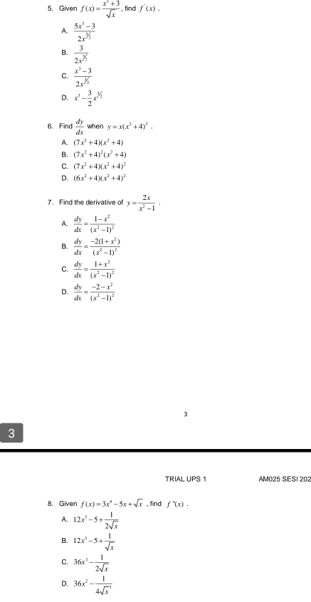 Given f(x)= (x^3+3)/sqrt(x)  , find f'(x).
A. frac 5x^3-32x^(^^1)
B. frac 32x^(^3)/_2
C.  (x^3-3)/2x^(^1/_2) 
D. x^3- 3/2 x^(1/2)
6. Find  dy/dx  when y=x(x^2+4)^3.
A. (7x^2+4)(x^2+4)
B. (7x^2+4)^2(x^2+4)
C. (7x^2+4)(x^2+4)^2
D. (6x^2+4)(x^2+4)^2
7. Find the derivative of y= 2x/x^2-1 .
A.  dy/dx =frac 1-x^2(x^2-1)^2
B.  dy/dx =frac -2(1+x^2)(x^2-1)^2
C.  dy/dx =frac 1+x^2(x^2-1)^2
D.  dy/dx =frac -2-x^2(x^2-1)^2
3
TRIAL UPS 1 AM025 SESI 202
8. Given f(x)=3x^4-5x+sqrt(x) , find f''(x).
A. 12x^3-5+ 1/2sqrt(x) 
B. 12x^3-5+ 1/sqrt(x) 
C. 36x^3- 1/2sqrt(x) 
D. 36x^2-frac 1(4sqrt(x)^(-1))