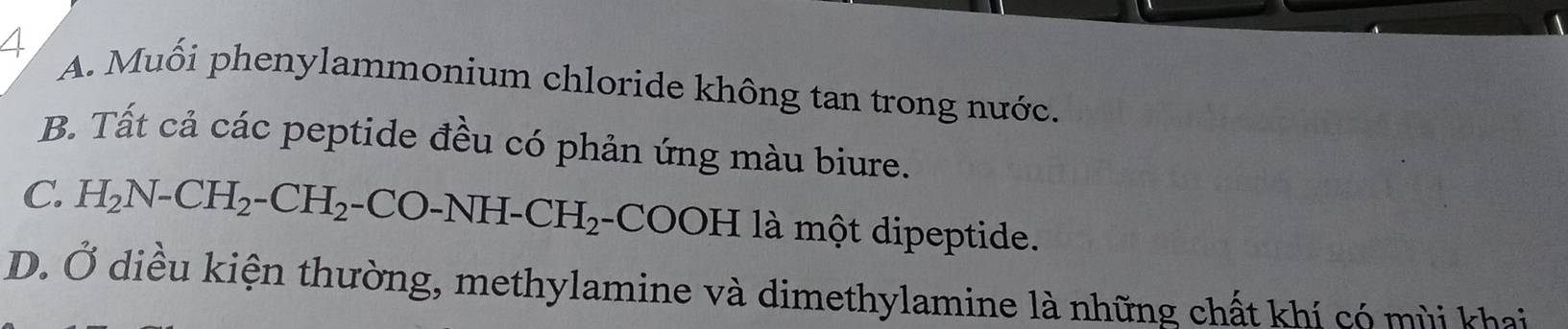 4 A. Muối phenylammonium chloride không tan trong nước.
B. Tất cả các peptide đều có phản ứng màu biure.
C. H_2N-CH_2-CH_2-CO-NH-CH_2 -COOH là một dipeptide.
D. Ở diều kiện thường, methylamine và dimethylamine là những chất khí có mùi khai