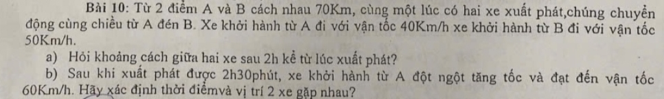 Từ 2 điểm A và B cách nhau 70Km, cùng một lúc có hai xe xuất phát,chúng chuyển 
động cùng chiều từ A đén B. Xe khởi hành từ A đi với vận tốc 40Km/h xe khởi hành từ B đi với vận tốc
50Km/h. 
a) Hỏi khoảng cách giữa hai xe sau 2h kể từ lúc xuất phát? 
b) Sau khi xuất phát được 2h30phút, xe khởi hành từ A đột ngột tăng tốc và đạt đến vận tốc
60Km/h. Hãy xác định thời điểmvà vị trí 2 xe gặp nhau?