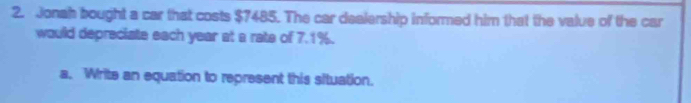 Jonah bought a car that costs $7485. The car dealership informed him that the value of the car 
would depreciate each year at a rate of 7.1%. 
a. Write an equation to represent this situation.