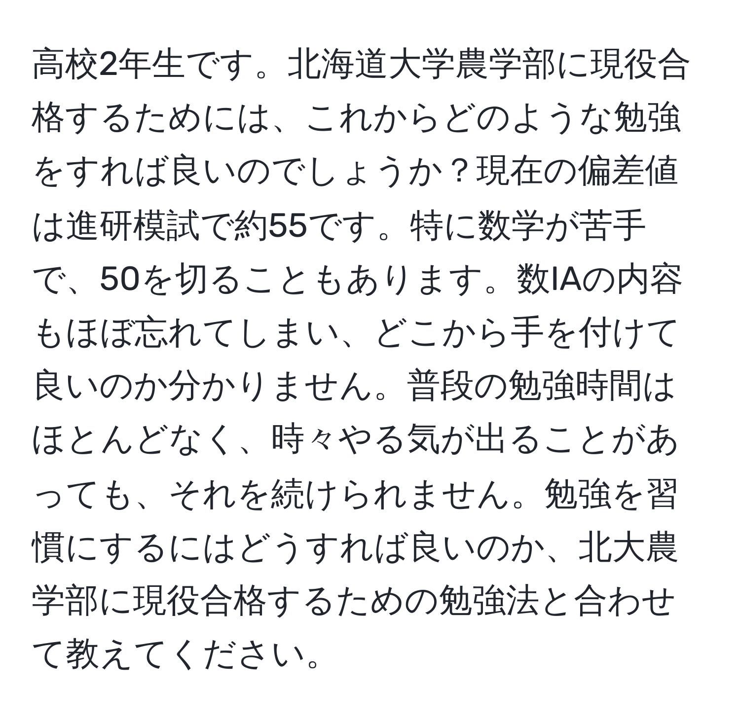 高校2年生です。北海道大学農学部に現役合格するためには、これからどのような勉強をすれば良いのでしょうか？現在の偏差値は進研模試で約55です。特に数学が苦手で、50を切ることもあります。数IAの内容もほぼ忘れてしまい、どこから手を付けて良いのか分かりません。普段の勉強時間はほとんどなく、時々やる気が出ることがあっても、それを続けられません。勉強を習慣にするにはどうすれば良いのか、北大農学部に現役合格するための勉強法と合わせて教えてください。