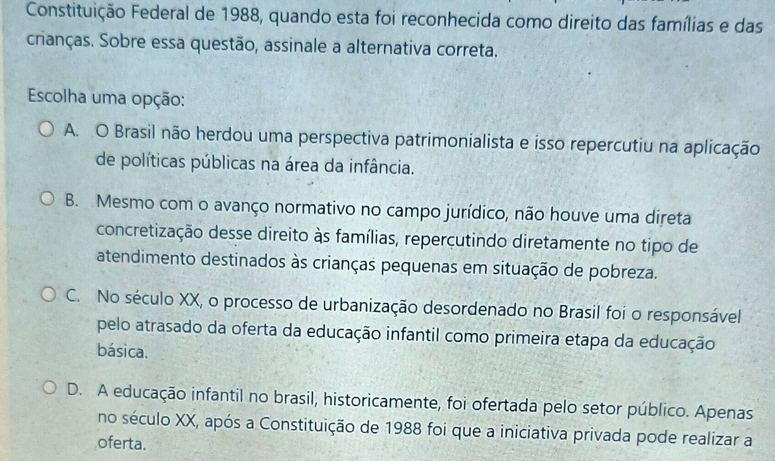 Constituição Federal de 1988, quando esta foi reconhecida como direito das famílias e das
crianças. Sobre essa questão, assinale a alternativa correta.
Escolha uma opção:
A. O Brasil não herdou uma perspectiva patrimonialista e isso repercutiu na aplicação
de políticas públicas na área da infância.
B. Mesmo com o avanço normativo no campo jurídico, não houve uma direta
concretização desse direito às famílias, repercutindo diretamente no tipo de
atendimento destinados às crianças pequenas em situação de pobreza.
C. No século XX, o processo de urbanização desordenado no Brasil foi o responsável
pelo atrasado da oferta da educação infantil como primeira etapa da educação
básica.
D. A educação infantil no brasil, historicamente, foi ofertada pelo setor público. Apenas
no século XX, após a Constituição de 1988 foi que a iniciativa privada pode realizar a
oferta.