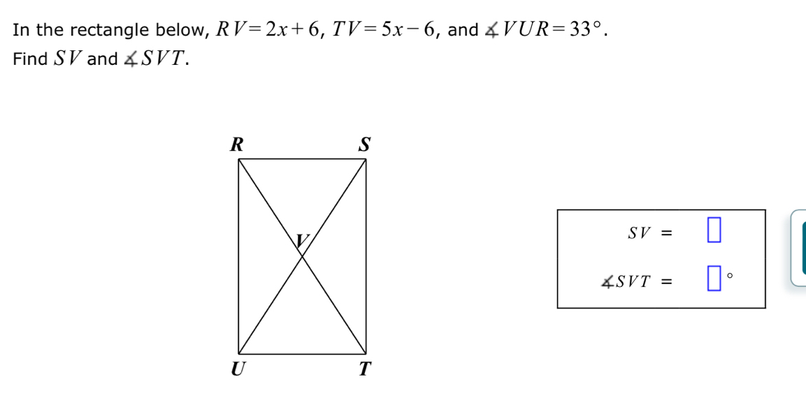 In the rectangle below, RV=2x+6, TV=5x-6 , and ∠ VUR=33°. 
Find S V and ∠ SVT.
SV=□
∠ SVT= □°