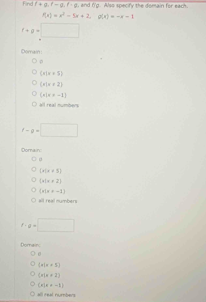 Find f+g, f-g, f· g , and f/g. Also specify the domain for each.
f(x)=x^2-5x+2, g(x)=-x-1
f+g=□
Domain:
o
 x|x!= 5
 x|x!= 2
 x|x!= -1
all real numbers
f-g=□
Domain:
。
 x|x!= 5
 x|x!= 2
 x|x!= -1
all real numbers
f· g=□
Domain;
 x|x!= 5
 x|x!= 2
 x|x!= -1
all real numbers