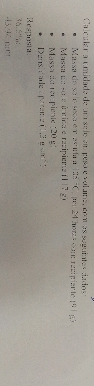 Calcular a umidade de um solo em peso e volume, com os seguintes dados: 
Massa do sólo seço em estufa a 105°C , por 24 horas com recipiente (91 g) 
Massa do solo úmido e recipiente (117g)
Massa do recipiente (20 g) 
Densidade aparente (1,2gcm^(-3))
Resposta:
36,6% :
43,94 mm