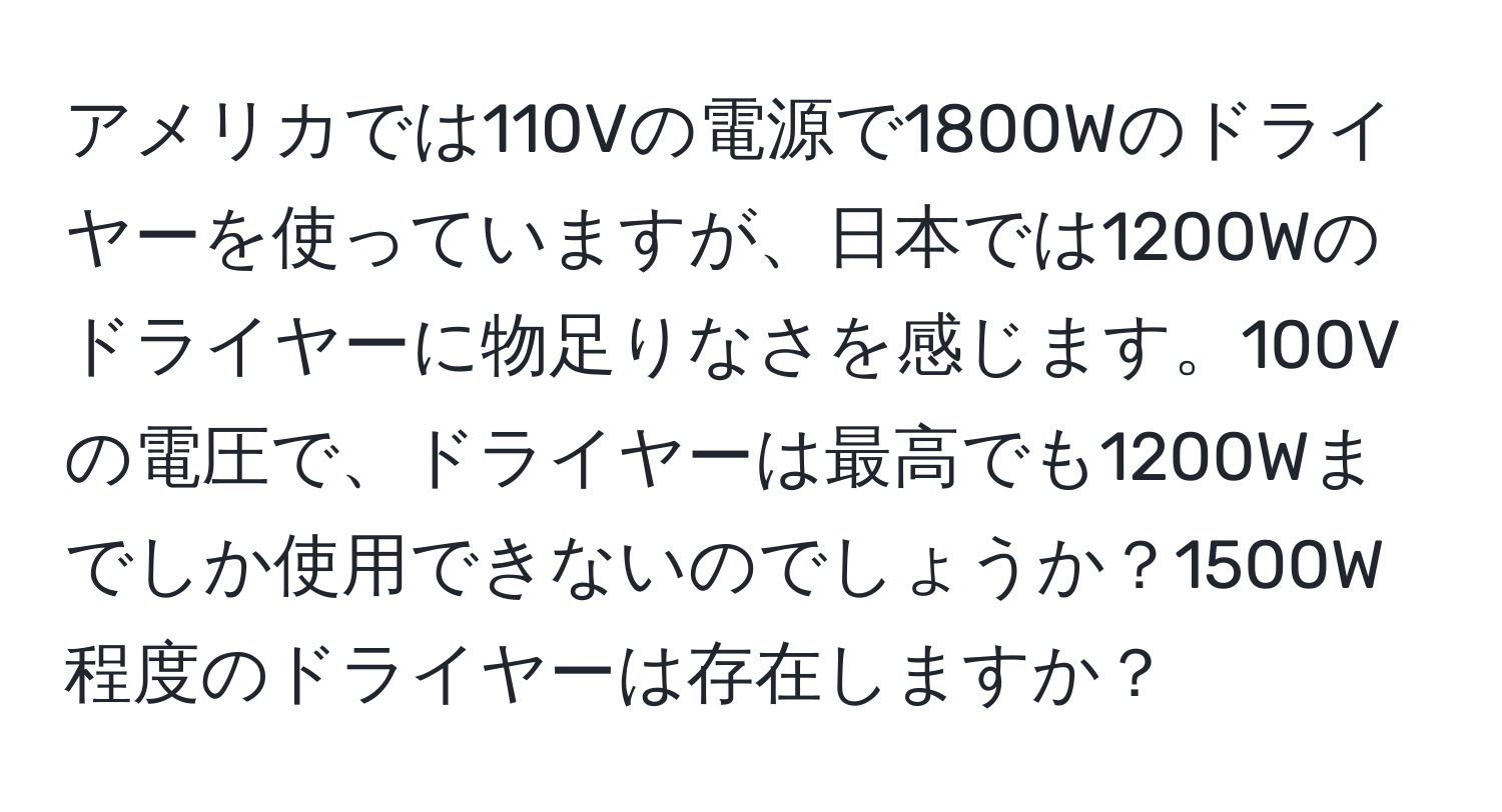 アメリカでは110Vの電源で1800Wのドライヤーを使っていますが、日本では1200Wのドライヤーに物足りなさを感じます。100Vの電圧で、ドライヤーは最高でも1200Wまでしか使用できないのでしょうか？1500W程度のドライヤーは存在しますか？