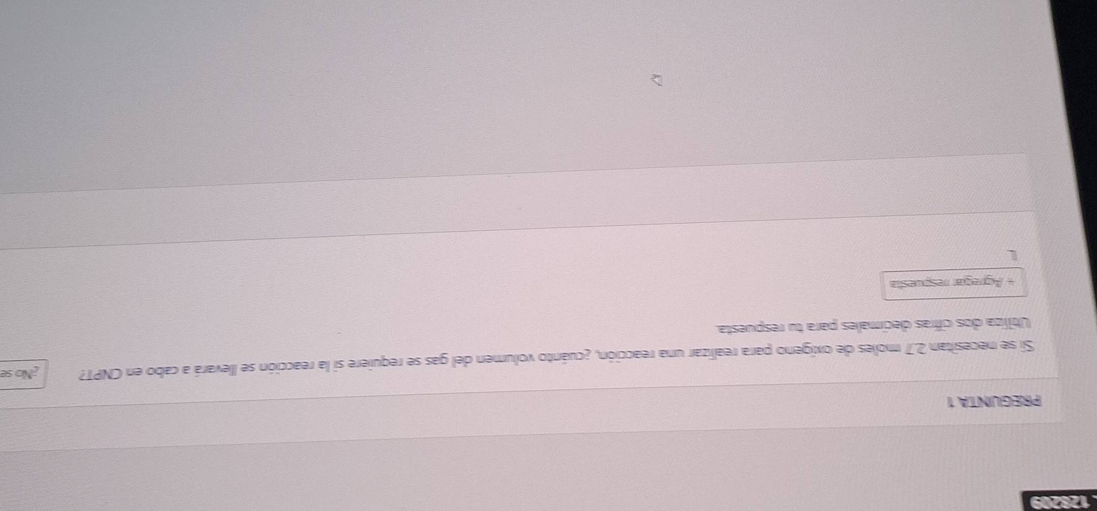 128209 
PREGUNTA 1 
Si se necesitan 2.7 moles de oxígeno para realizar una reacción, ¿cuánto volumen del gas se requiere si la reacción se llevará a cabo en CNPT? ¿No se 
Utiliza dos cifras decimales para tu respuesta. 
Agregar respuesta