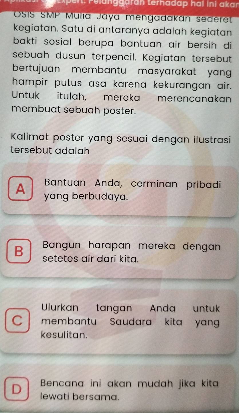 expert: Pelänggaran terhadap hal ini akan
OSIS SMP Mulia Jaya mengadakan sederet
kegiatan. Satu di antaranya adalah kegiatan
bakti sosial berupa bantuan air bersih di
sebuah dusun terpencil. Kegiatan tersebut
bertujuan membantu masyarakat yan 
hampir putus asa karena kekurangan air.
Untuk itulah, mereka merencanakan
membuat sebuah poster.
Kalimat poster yang sesuai dengan ilustrasi
tersebut adalah
A Bantuan Anda, cerminan pribadi
yang berbudaya.
B Bangun harapan mereka dengan
setetes air dari kita.
Ulurkan tangan Anda untuk
C membantu Saudara kita yan
kesulitan.
D Bencana ini akan mudah jika kita
lewati bersama.