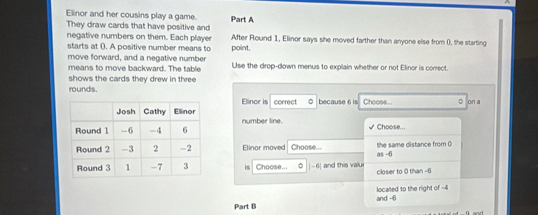 Elinor and her cousins play a game. Part A 
They draw cards that have positive and 
negative numbers on them. Each player After Round 1, Elinor says she moved farther than anyone else from (), the starting 
starts at (). A positive number means to point. 
move forward, and a negative number 
means to move backward. The table Use the drop-down menus to explain whether or not Elinor is correct. 
shows the cards they drew in three 
rounds. 
Elinor is correct because 6 is Choose... ○ on a 
number line. Choose... 
Elinor moved Choose... the same distance from 0
as-6
is Choose... 。 -6| and this valu 
closer to 0 than -6
located to the right of -4
and -6
Part B ü and