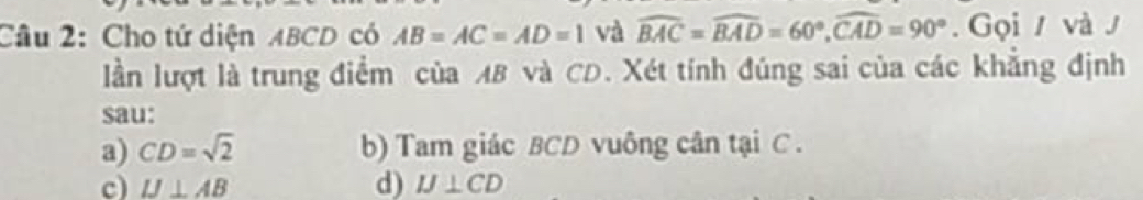 Cho tứ diện ABCD có AB=AC=AD=1 và widehat BAC=widehat BAD=60°, widehat CAD=90°. Gọi / và J
lần lượt là trung điểm của MB và CD. Xét tính đúng sai của các khẳng định
sau:
a) CD=sqrt(2) b) Tam giác BCD vuông cân tại C.
d)
c) IJ⊥ AB IJ⊥ CD