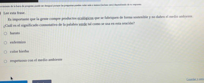 ovimiento de la barra de progreso puede ser desigual porque las preguntas pueñen valer más o menos (incluso cero) dependiendo de to respuesta
Lee esta frase.
Es importante que la gente compre productos ecológicos que se fabriquen de forma sostenible y no dañen el medio ambiente.
¿Cuál es el significado connotativo de la palabra verde tal como se usa en esta oración?
barato
enfermizo
color hierba
respetuoso con el medio ambiente
Guardar v cerr