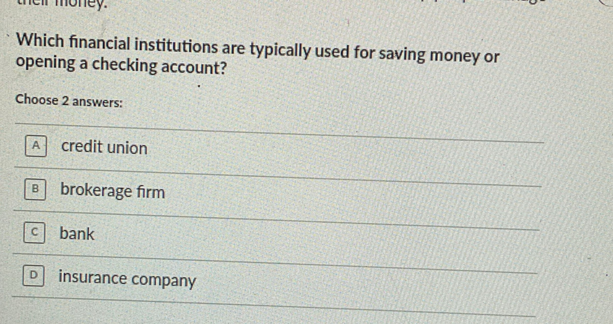 their money.
Which financial institutions are typically used for saving money or
opening a checking account?
Choose 2 answers:
A credit union
B brokerage firm
C bank
insurance company