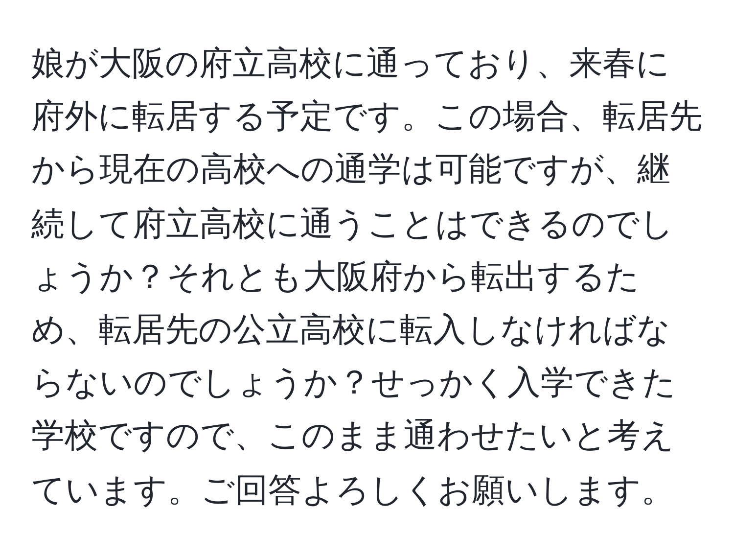 娘が大阪の府立高校に通っており、来春に府外に転居する予定です。この場合、転居先から現在の高校への通学は可能ですが、継続して府立高校に通うことはできるのでしょうか？それとも大阪府から転出するため、転居先の公立高校に転入しなければならないのでしょうか？せっかく入学できた学校ですので、このまま通わせたいと考えています。ご回答よろしくお願いします。