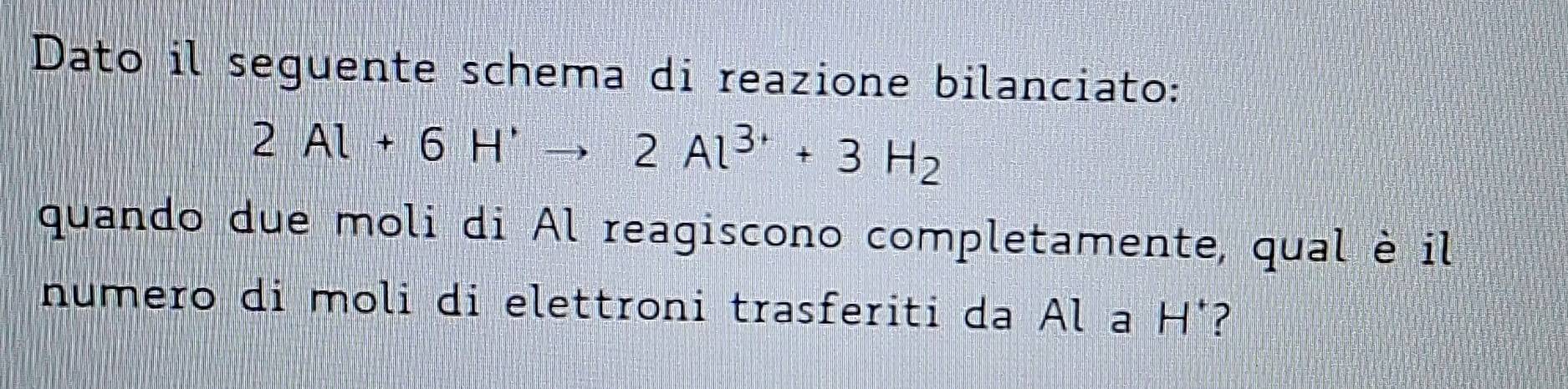 Dato il seguente schema di reazione bilanciato:
2Al+6H^+to 2Al^(3+)+3H_2
quando due moli di Al reagiscono completamente, qual è il 
numero di moli di elettroni trasferiti da Al a H°?