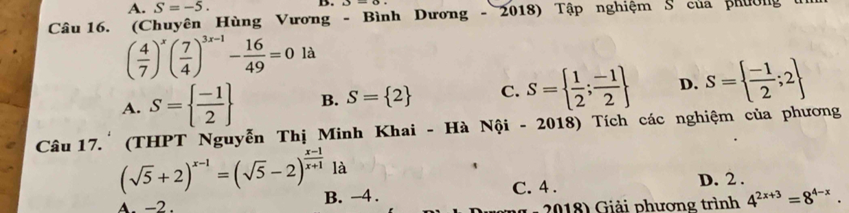 A. S=-5. 
B.
Câu 16. (Chuyên Hùng Vương - Bình Dương - 2018) Tập nghiệm S của phường
( 4/7 )^x( 7/4 )^3x-1- 16/49 =0 là
A. S=  (-1)/2  B. S= 2 C. S=  1/2 ; (-1)/2  D. S=  (-1)/2 ;2
Câu 17.'(THPT Nguyễn Thị Minh Khai - Hà Nội - 2018) Tích các nghiệm của phương
(sqrt(5)+2)^x-1=(sqrt(5)-2)^ (x-1)/x+1  là
A. -2. B. -4. C. 4.
D. 2.
2018) Giải phương trình 4^(2x+3)=8^(4-x).