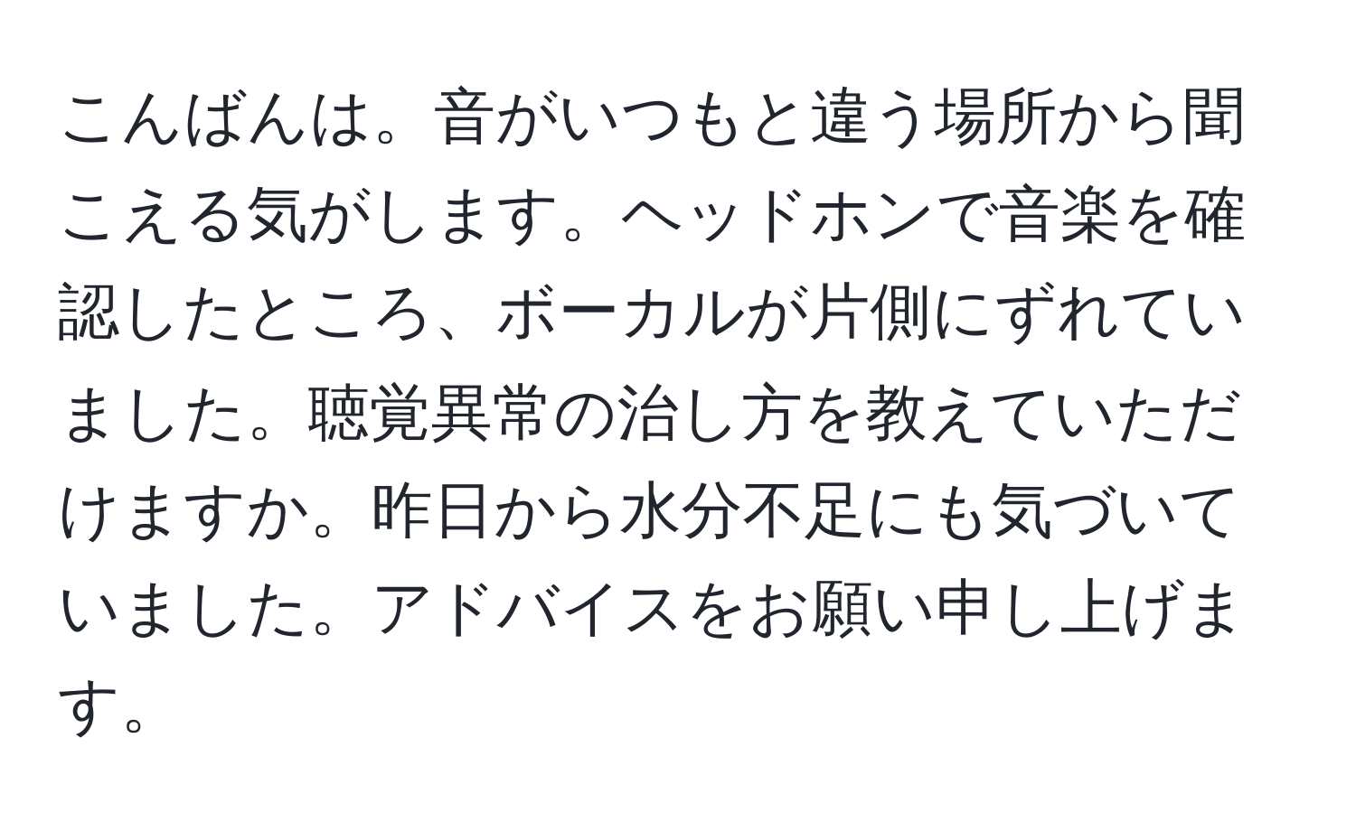 こんばんは。音がいつもと違う場所から聞こえる気がします。ヘッドホンで音楽を確認したところ、ボーカルが片側にずれていました。聴覚異常の治し方を教えていただけますか。昨日から水分不足にも気づいていました。アドバイスをお願い申し上げます。