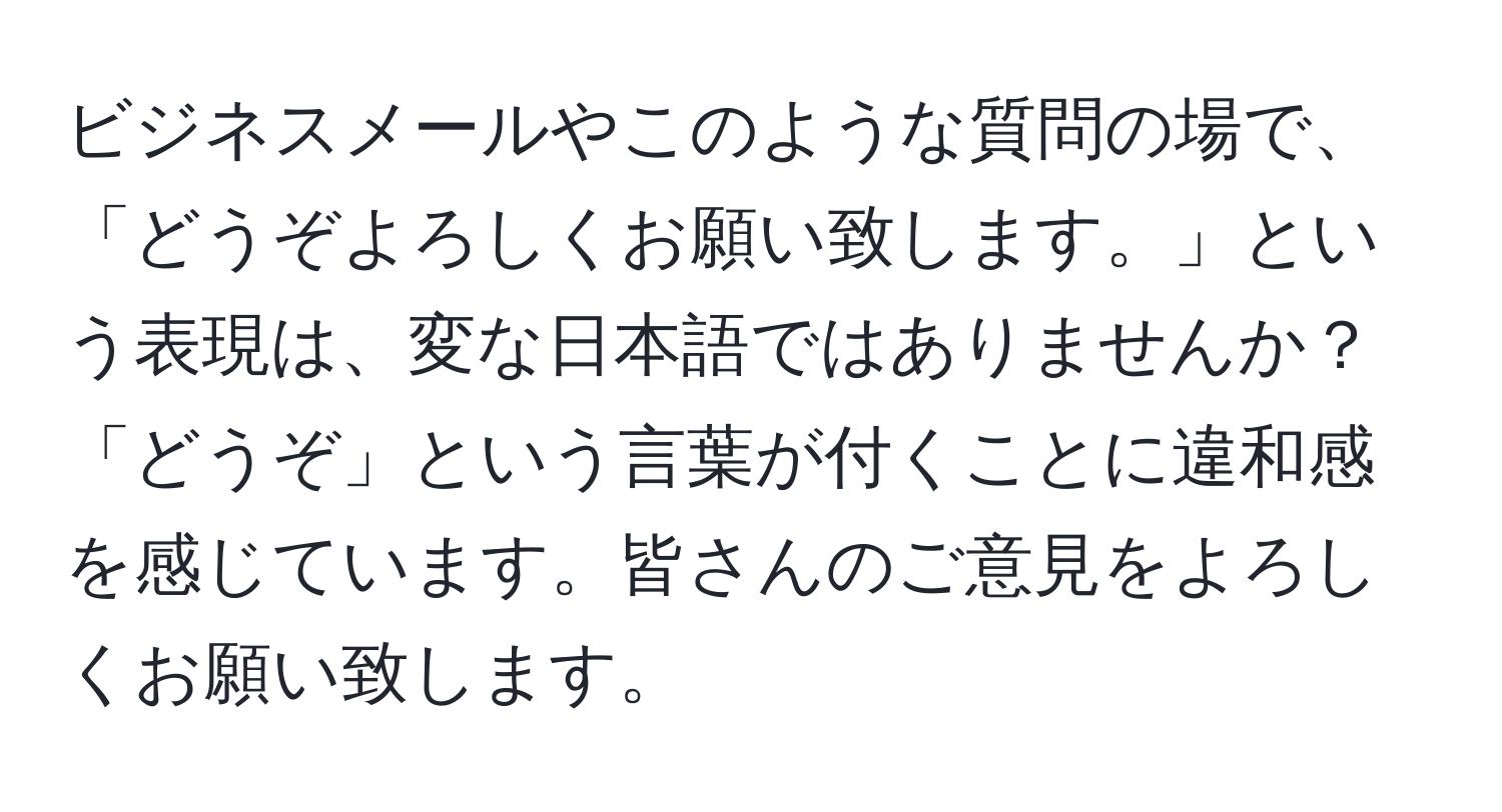 ビジネスメールやこのような質問の場で、「どうぞよろしくお願い致します。」という表現は、変な日本語ではありませんか？「どうぞ」という言葉が付くことに違和感を感じています。皆さんのご意見をよろしくお願い致します。