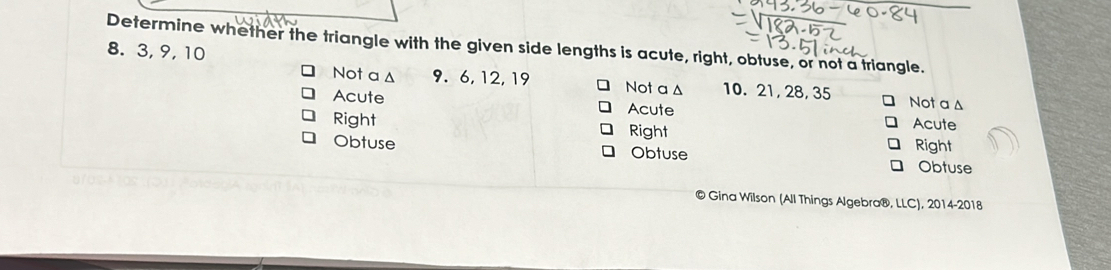 Determine whether the triangle with the given side lengths is acute, right, obtuse, or not a triangle.
8. 3, 9, 10 Not a Δ 10. 21, 28, 35
Not a ▲ 9. 6, 12, 19 Not a △
Acute Acute Acute
Right Right
Obtuse Obtuse Right Obtuse
Gina Wilson (All Things Algebra®, LLC), 2014-2018