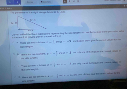 Roview "  Boskmark . ×
A s3 J B of 0
The perimeter of the right trangle below is 30 units.
Darren added the three expressions representing the side lengths and set them equal to the penmeter. What
is the result of solving Darren's equation for x?
A There are two solutions. x= 7/3  and x=-3 , and both of them give the correct values for the
side lengths.
B. There are two solutions. x=- 7/3  and x=3 , but only one of them gives the correct values for
the side lengths.
C There are two solutions. x= 7/3  and x=-3 , but only one of them gives the correct values for
the side lengths.
D. There are two solutions. x=- 7/3  and x=3 , and both of them give the carrect values for the
side lengths.