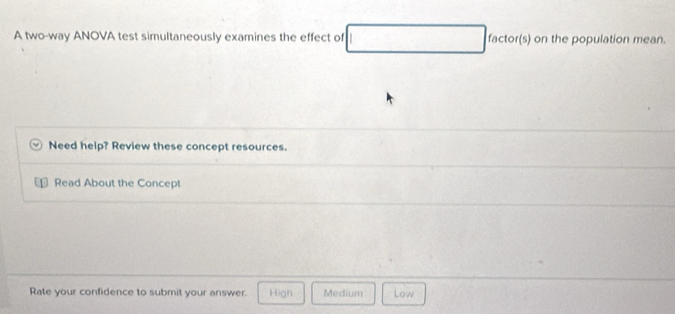 A two-way ANOVA test simultaneously examines the effect of factor(s) on the population mean.
Need help? Review these concept resources.
Read About the Concept
Rate your confidence to submit your answer. High Medium Low