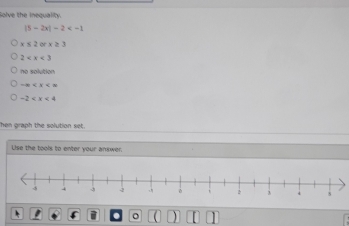 Solve the inequality.
|5-2x|-2
x≤ 2orx≥ 3
2
no solution
-∈fty
-2
hen graph the solution set.
Lise the tools to enter your answer.
o a