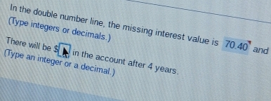 In the double number line, the missing interest value is 70.40' and 
(Type integers or decimals.) 
There will be^S□ in the account after 4 years. 
(Type an integer or a decimal.)