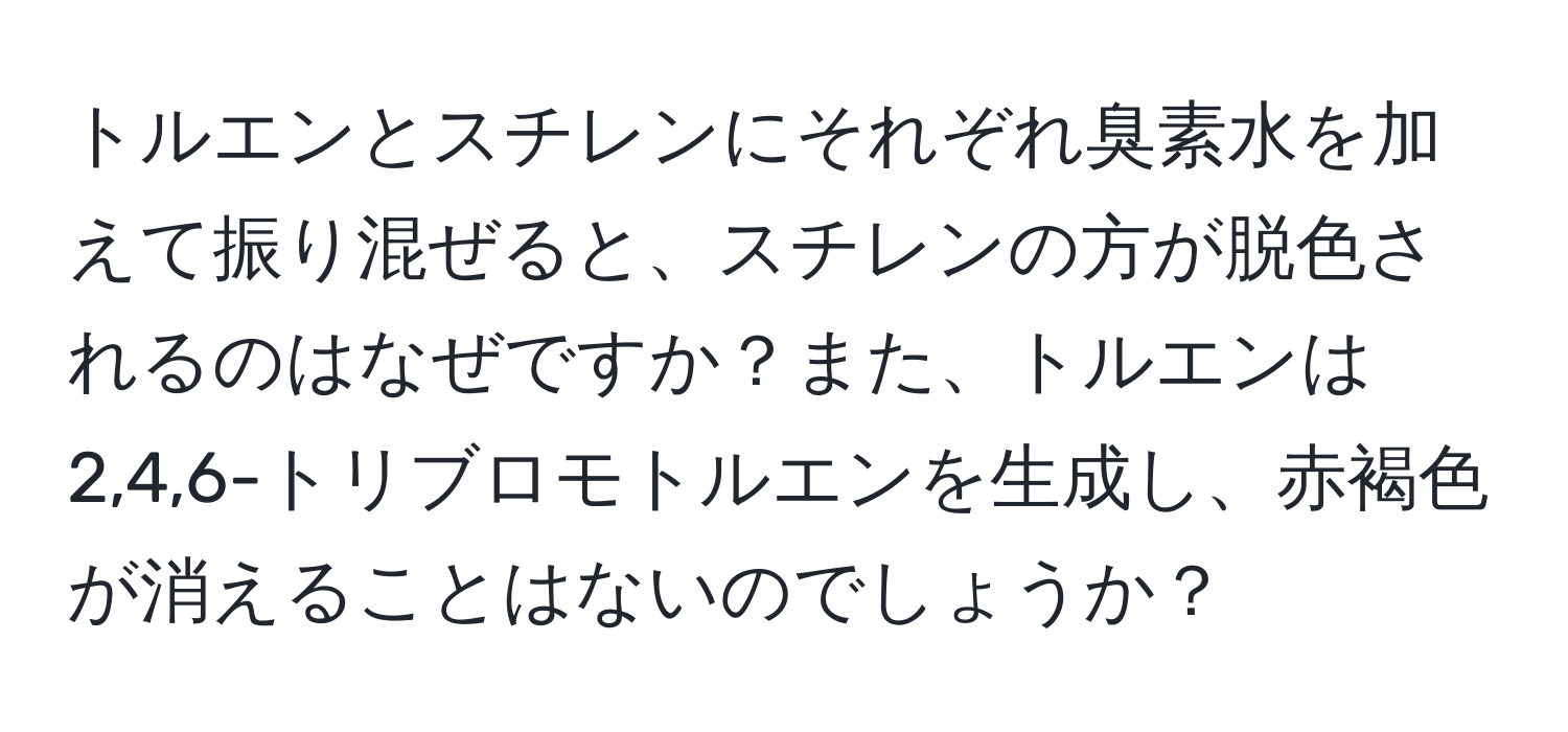 トルエンとスチレンにそれぞれ臭素水を加えて振り混ぜると、スチレンの方が脱色されるのはなぜですか？また、トルエンは2,4,6-トリブロモトルエンを生成し、赤褐色が消えることはないのでしょうか？