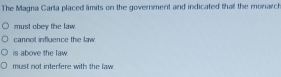 The Magna Carla placed lmits on the government and indicated that the monarch
must obey the law.
cannot influence the law.
is above the law.
must not interfere with the law .