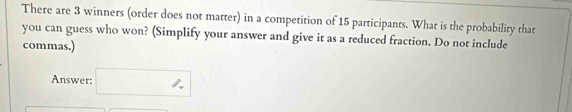 There are 3 winners (order does not matter) in a competition of 15 participants. What is the probability that 
you can guess who won? (Simplify your answer and give it as a reduced fraction. Do not include 
commas.) 
Answer: □