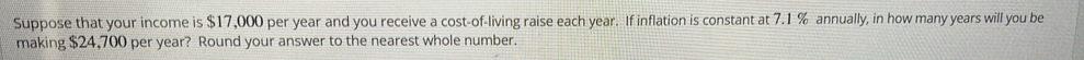 Suppose that your income is $17,000 per year and you receive a cost-of-living raise each year. If inflation is constant at 7.1 % annually, in how many years will you be 
making $24,700 per year? Round your answer to the nearest whole number.