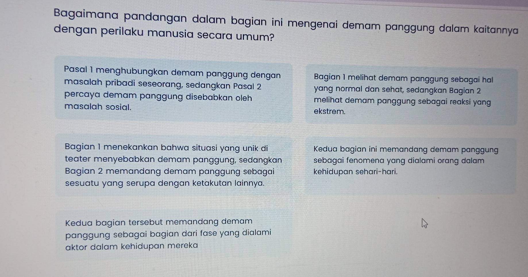 Bagaimana pandangan dalam bagian ini mengenai demam panggung dalam kaitannya
dengan perilaku manusia secara umum?
Pasal 1 menghubungkan demam panggung dengan Bagian 1 melihat demam panggung sebagai hal
masalah pribadi seseorang, sedangkan Pasal 2 yang normal dan sehat, sedangkan Bagian 2
percaya demam panggung disebabkan oleh melihat demam panggung sebagai reaksi yang 
masalah sosial. ekstrem.
Bagian 1 menekankan bahwa situasi yang unik di Kedua bagian ini memandang demam panggung
teater menyebabkan demam panggung, sedangkan sebagai fenomena yang dialami orang dalam
Bagian 2 memandang demam panggung sebagai kehidupan sehari-hari.
sesuatu yang serupa dengan ketakutan lainnya.
Kedua bagian tersebut memandang demam
panggung sebagai bagian dari fase yang dialami
aktor dalam kehidupan mereka