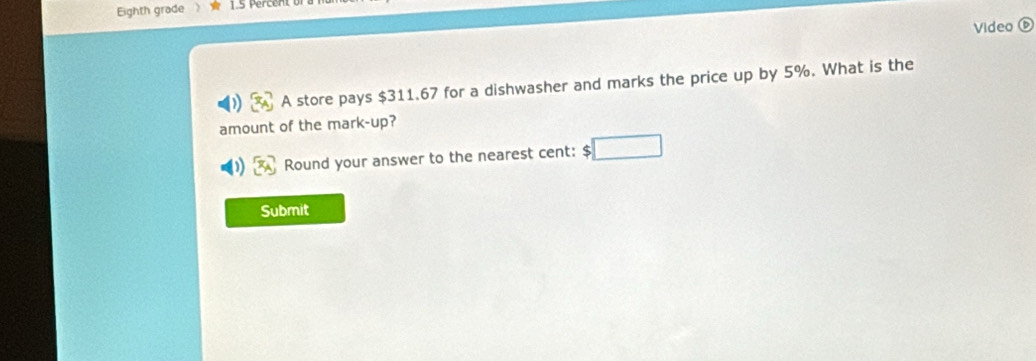 Eighth grade 
Video 
A store pays $311.67 for a dishwasher and marks the price up by 5%. What is the 
amount of the mark-up? 
Round your answer to the nearest cent: $
Submit