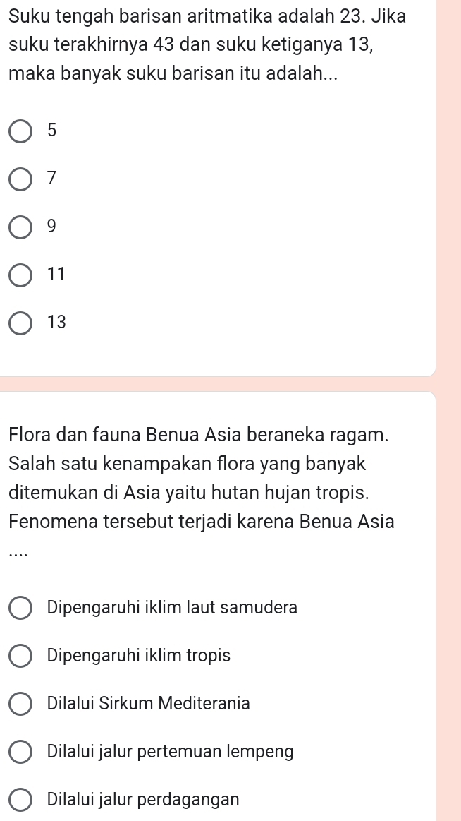 Suku tengah barisan aritmatika adalah 23. Jika
suku terakhirnya 43 dan suku ketiganya 13,
maka banyak suku barisan itu adalah...
5
7
9
11
13
Flora dan fauna Benua Asia beraneka ragam.
Salah satu kenampakan flora yang banyak
ditemukan di Asia yaitu hutan hujan tropis.
Fenomena tersebut terjadi karena Benua Asia
…
Dipengaruhi iklim laut samudera
Dipengaruhi iklim tropis
Dilalui Sirkum Mediterania
Dilalui jalur pertemuan lempeng
Dilalui jalur perdagangan