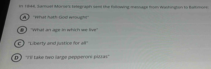 In 1844, Samuel Morse's telegraph sent the following message from Washington to Baltimore:
A "What hath God wrought"
B 'What an age in which we live'
C ''Liberty and Justice for all''
D''I'll take two large pepperoni pizzas'