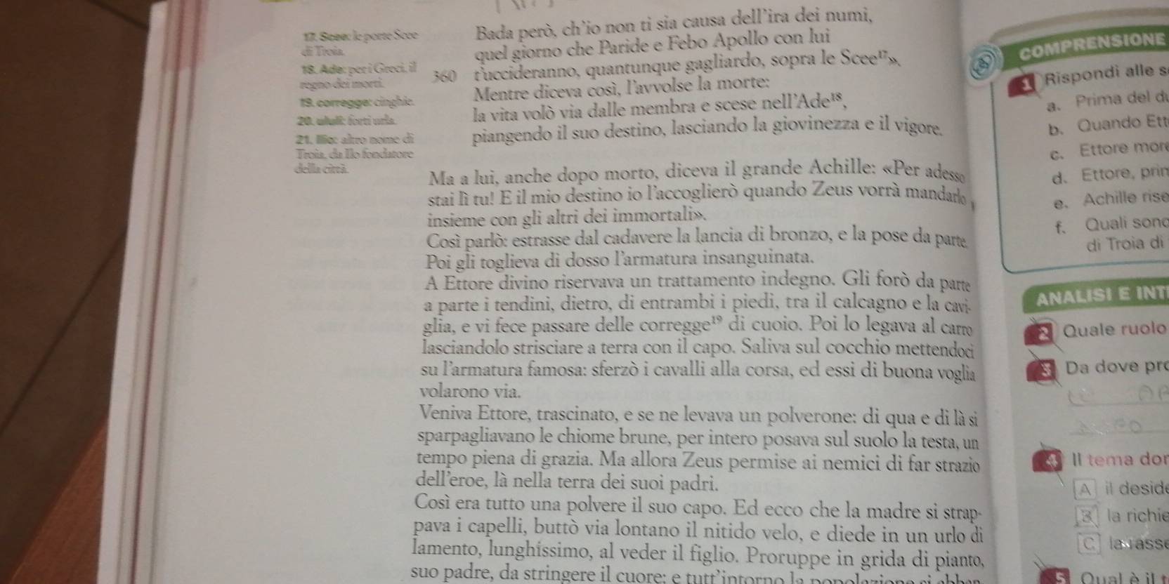 Sœae: le porte Sece  Bada però, ch’io non ti sia causa dell’ira dei numi,
di Troía.
18. Adø: por i Greci, il quel giorno che Paride e Febo Apollo con lui
regno dei morti. 360  tuccideranno, quantunque gagliardo, sopra le Scee'»,
a COMPRENSIONE
19. corregge: cinghic.  Mentre diceva così, l'avvolse la morte:
1 Rispondi alle s
20. ululí: forti uría. la vita volò via dalle membra e scese nell'Ade¹,
a. Prima del d
21. Ilo: aîtro nome di piangendo il suo destino, lasciando la giovinezza e il vigore.
b. Quando Ett
Troía. da Îlo fondatore
c. Ettore mor
della città.
Ma a lui, anche dopo morto, diceva il grande Achille: «Per adesso d. Ettore, prin
stai lì tu! E il mio destino io l'accoglierò quando Zeus vorrà mandato y
e. Achille rise
insieme con gli altri dei immortali».
f. Quali sono
Così parlò: estrasse dal cadavere la lancia di bronzo, e la pose da parte,
Poi gli toglieva di dosso larmatura insanguinata. di Troia di
A Ettore divino riservava un trattamento indegno. Gli forò da parta
a parte i tendini, dietro, di entrambi i piedi, tra il calcagno e la cavi. ANALISI E INT
glia, e vi fece passare delle corregge¹ di cuoio. Poi lo legava al cam
lasciandolo strisciare a terra con il capo. Saliva sul cocchio mettendod  Quale ruolo
su l'armatura famosa: sferzò i cavalli alla corsa, ed essi di buona voglia
Da dove pr
_
volarono via.
Veniva Ettore, trascinato, e se ne levava un polverone: di qua e di là si
sparpagliavano le chiome brune, per intero posava sul suolo la testa, un
_
tempo piena di grazia. Ma allora Zeus permise ai nemici di far strazio  Il tema dor
dell’eroe, là nella terra dei suoi padri.
Ail desid
Così era tutto una polvere il suo capo. Ed ecco che la madre si strap-
3 la richie
pava i capelli, buttò via lontano il nitido velo, e diede in un urlo di
C la asse
lamento, lunghíssimo, al veder il figlio. Proruppe in grida di pianto,
suo padre, da stringere il cuore: e tutt'intorno la ponal Qual è il t