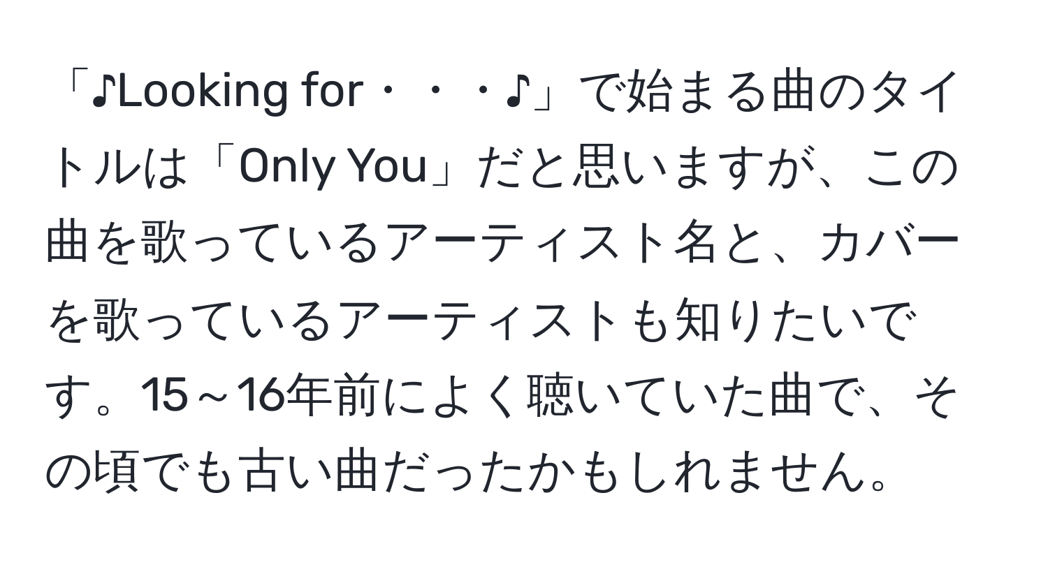 「♪Looking for・・・♪」で始まる曲のタイトルは「Only You」だと思いますが、この曲を歌っているアーティスト名と、カバーを歌っているアーティストも知りたいです。15～16年前によく聴いていた曲で、その頃でも古い曲だったかもしれません。