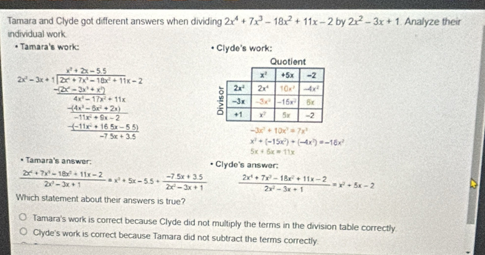 Tamara and Clyde got different answers when dividing 2x^4+7x^3-18x^2+11x-2 by 2x^2-3x+1 Analyze their
individual work
Tamara's work: Clyde's work:
2x=3x+1frac x^2+3x-11=14x=2x^2-+2x+2+11x (2x^2-2x+2y^2+11x)/x^2+5x+14  frac -frac 4x^2+24frac 4x^2+14 frac x^2+3x+11+22frac -11x^2+14x+2 hline -14x+3y^2+14
-3x^3+10x^3=7x^3
x^2+(-15x^2)+(-4x^2)=-16x^2
5x+6x=11x
Tamara's answer: Clyde's answer:
 (2x^4+7x^3-18x^2+11x-2)/2x^2-3x+1 =x^3+5x-5.5+ (-7.5x+3.5)/2x^2-3x+1   (2x^4+7x^3-18x^2+11x-2)/2x^2-3x+1 =x^2+5x-2
Which statement about their answers is true?
Tamara's work is correct because Clyde did not multiply the terms in the division table correctly.
Clyde's work is correct because Tamara did not subtract the terms correctly.