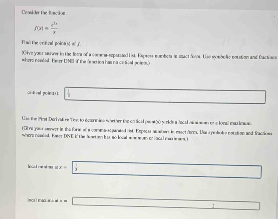 Consider the function.
f(x)= e^(3x)/x 
Find the critical point(s) of f. 
(Give your answer in the form of a comma-separated list. Express numbers in exact form. Use symbolic notation and fractions 
where needed. Enter DNE if the function has no critical points.) 
critical point(s):  1/3 
Use the First Derivative Test to determine whether the critical point(s) yields a local minimum or a local maximum. 
(Give your answer in the form of a comma-separated list. Express numbers in exact form. Use symbolic notation and fractions 
where needed. Enter DNE if the function has no local minimum or local maximum.) 
local minima at x=  1/3 
local maxima at x= □ _ * _ =_  I